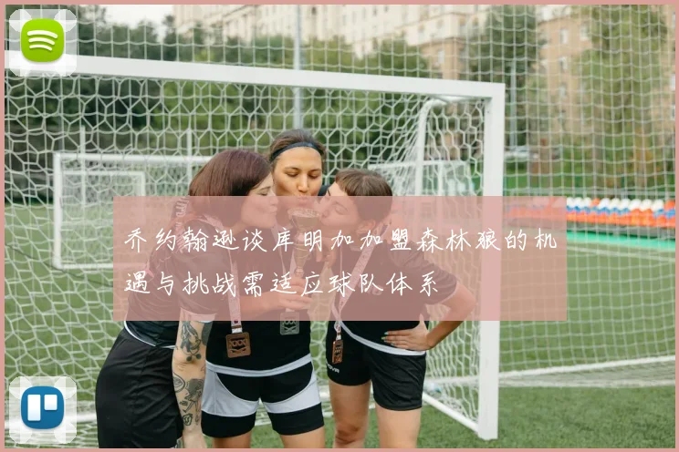 乔约翰逊谈库明加加盟森林狼的机遇与挑战需适应球队体系