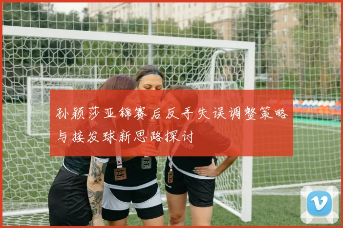 孙颖莎亚锦赛后反手失误调整策略与接发球新思路探讨