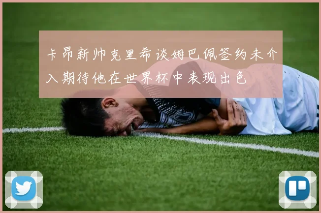 卡昂新帅克里希谈姆巴佩签约未介入期待他在世界杯中表现出色