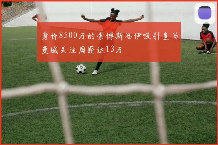 身价8500万的索博斯洛伊吸引皇马曼城关注周薪达13万