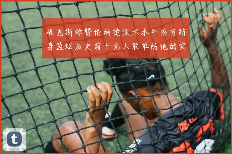 福克斯称赞伦纳德技术水平或可跻身篮坛历史前十无人敢单防他的实力