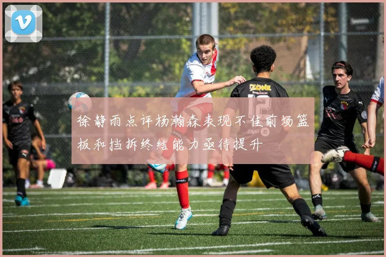 徐静雨点评杨瀚森表现不佳前场篮板和挡拆终结能力亟待提升