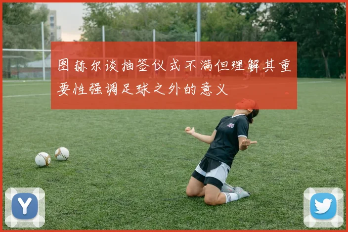 图赫尔谈抽签仪式不满但理解其重要性强调足球之外的意义