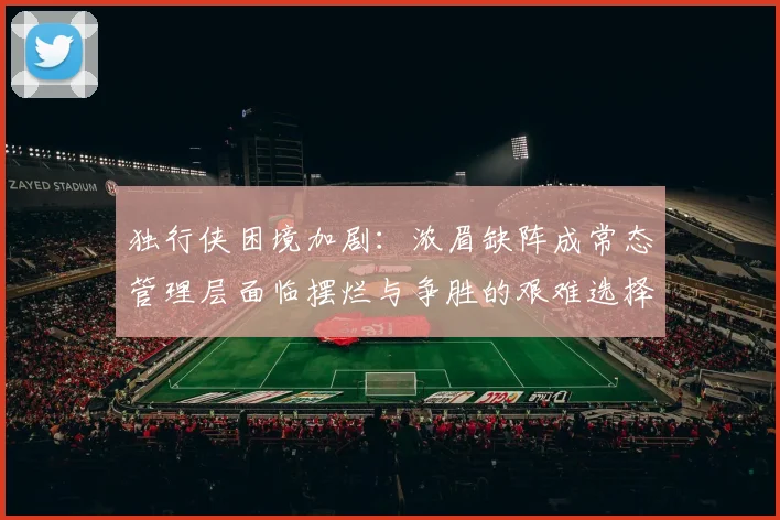 独行侠困境加剧：浓眉缺阵成常态管理层面临摆烂与争胜的艰难选择