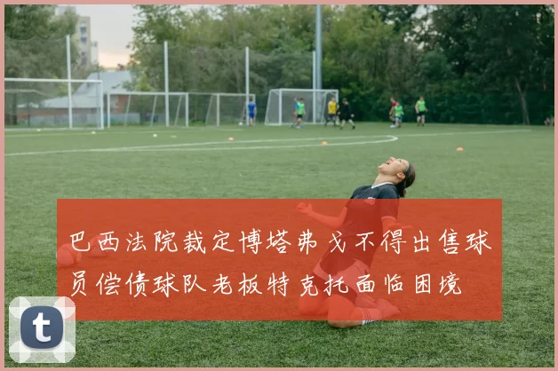 巴西法院裁定博塔弗戈不得出售球员偿债球队老板特克托面临困境