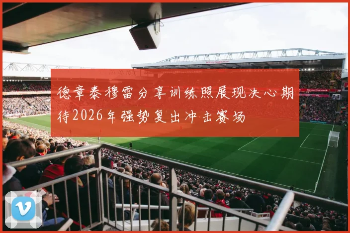 德章泰穆雷分享训练照展现决心期待2026年强势复出冲击赛场