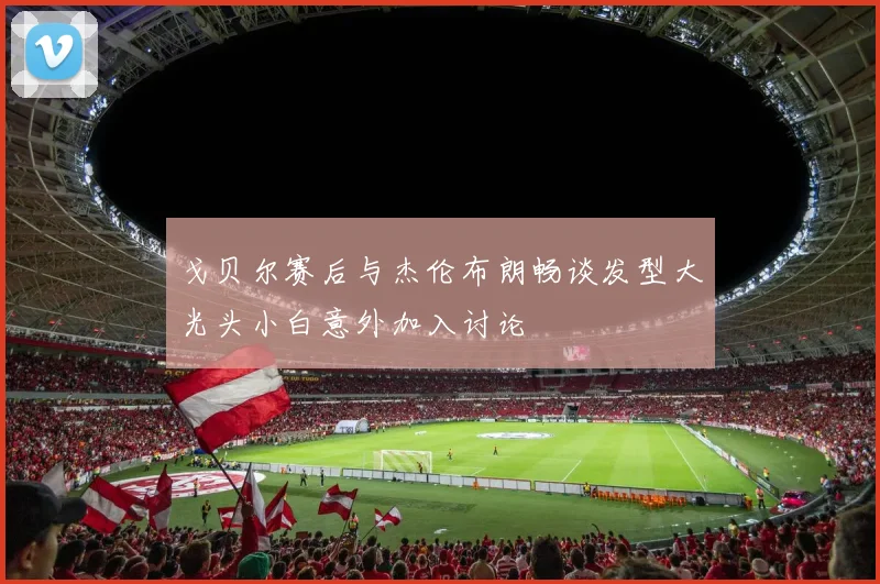 戈贝尔赛后与杰伦布朗畅谈发型大光头小白意外加入讨论