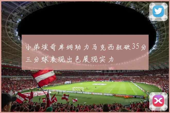 小弟埃奇库姆助力马克西狂砍35分三分球表现出色展现实力
