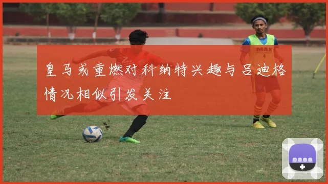 皇马或重燃对科纳特兴趣与吕迪格情况相似引发关注