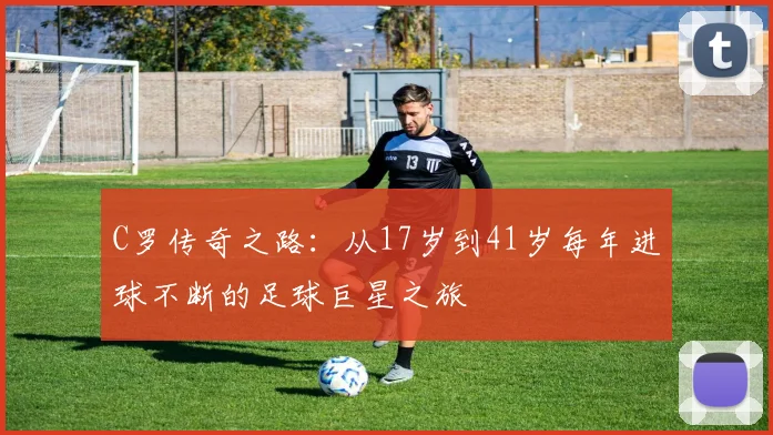 C罗传奇之路：从17岁到41岁每年进球不断的足球巨星之旅