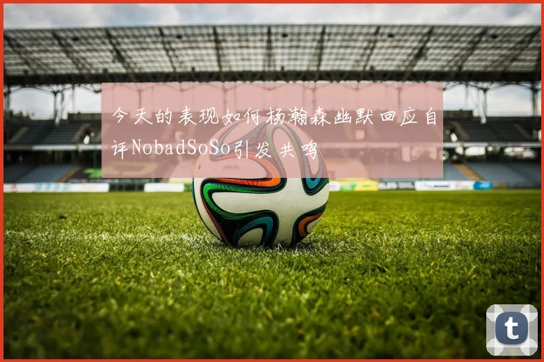 今天的表现如何杨瀚森幽默回应自评NobadSoSo引发共鸣