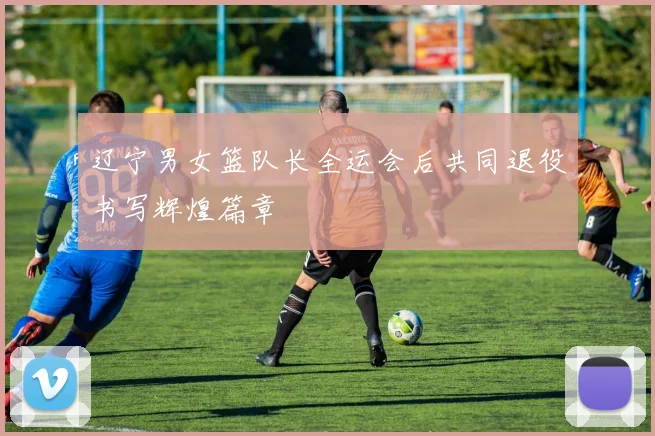 辽宁男女篮队长全运会后共同退役书写辉煌篇章